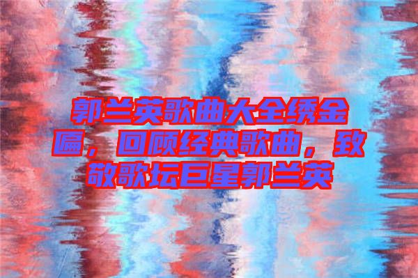 郭蘭英歌曲大全繡金匾，回顧經(jīng)典歌曲，致敬歌壇巨星郭蘭英