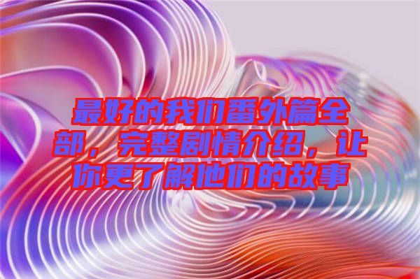 最好的我們番外篇全部，完整劇情介紹，讓你更了解他們的故事