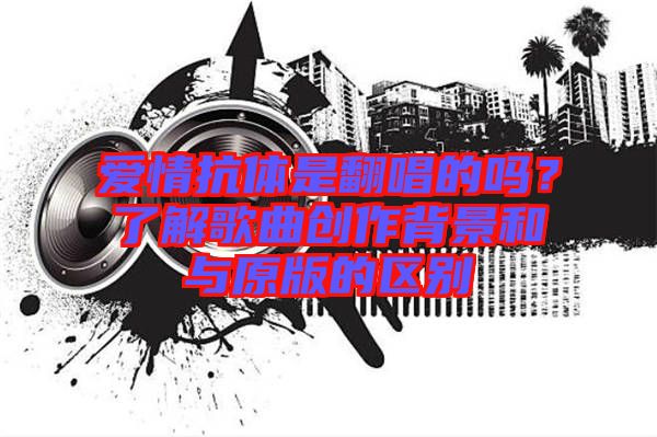 愛(ài)情抗體是翻唱的嗎？了解歌曲創(chuàng)作背景和與原版的區(qū)別