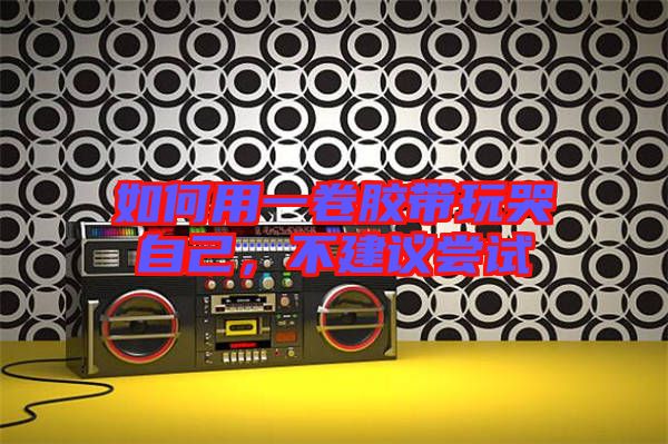 如何用一卷膠帶玩哭自己，不建議嘗試