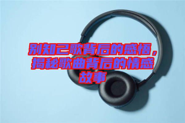 別知己歌背后的感悟，揭秘歌曲背后的情感故事