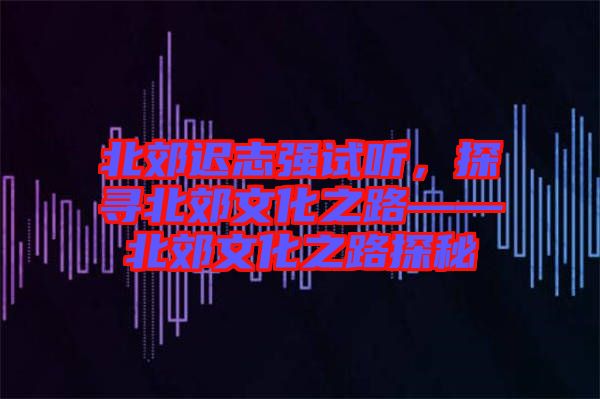 北郊遲志強試聽，探尋北郊文化之路——北郊文化之路探秘