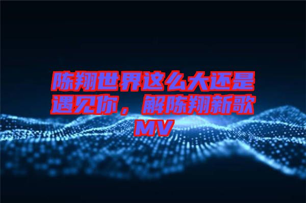 陳翔世界這么大還是遇見你，解陳翔新歌MV