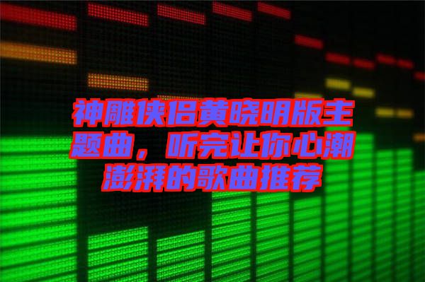 神雕俠侶黃曉明版主題曲，聽完讓你心潮澎湃的歌曲推薦