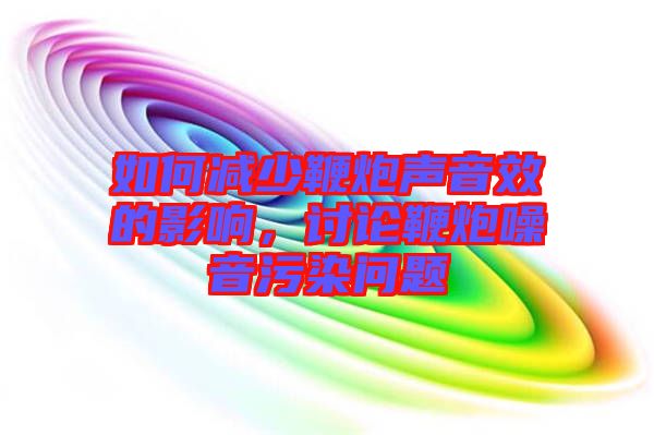 如何減少鞭炮聲音效的影響，討論鞭炮噪音污染問題