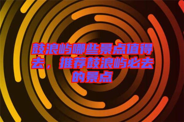 鼓浪嶼哪些景點(diǎn)值得去，推薦鼓浪嶼必去的景點(diǎn)