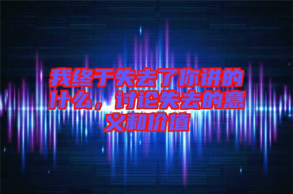 我終于失去了你講的什么，討論失去的意義和價值