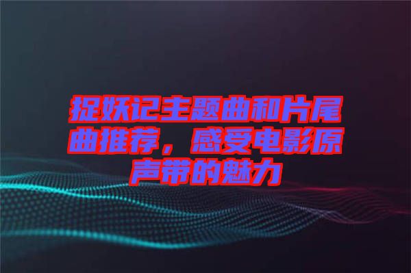 捉妖記主題曲和片尾曲推薦，感受電影原聲帶的魅力