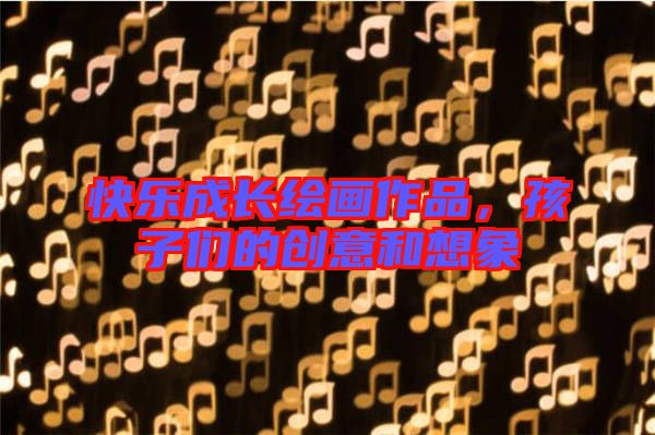 快樂成長繪畫作品，孩子們的創(chuàng)意和想象