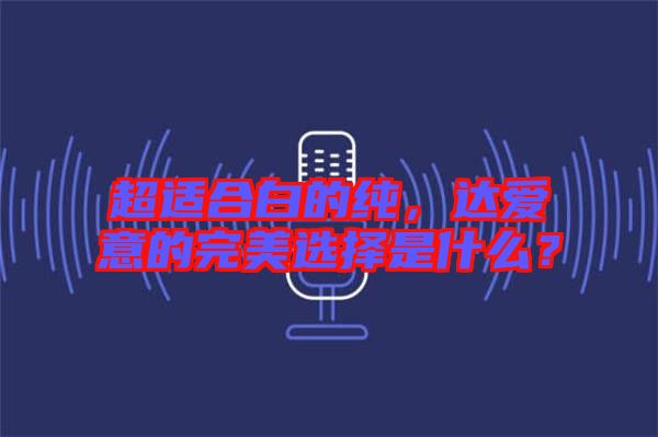 超適合白的純，達(dá)愛意的完美選擇是什么？