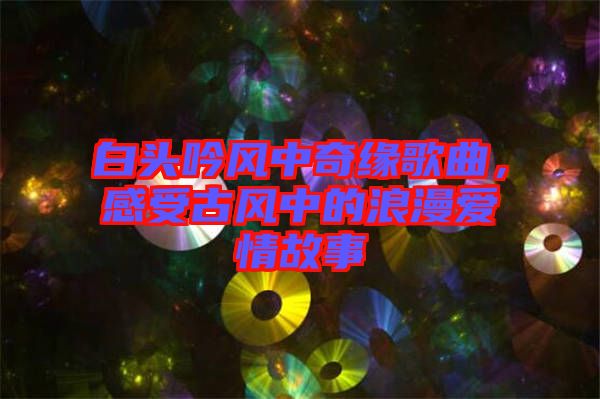 白頭吟風(fēng)中奇緣歌曲，感受古風(fēng)中的浪漫愛(ài)情故事