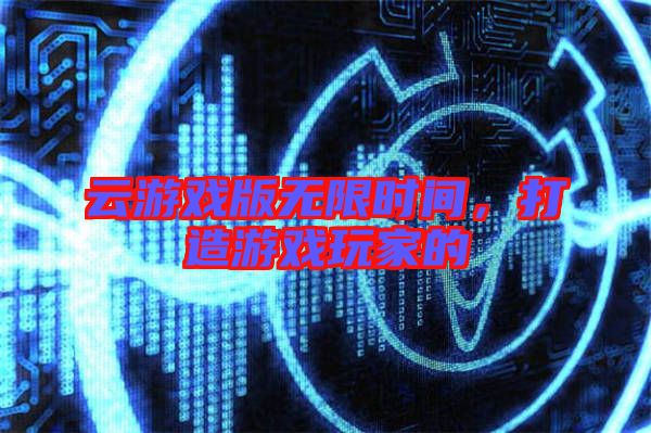 云游戲版無限時(shí)間，打造游戲玩家的