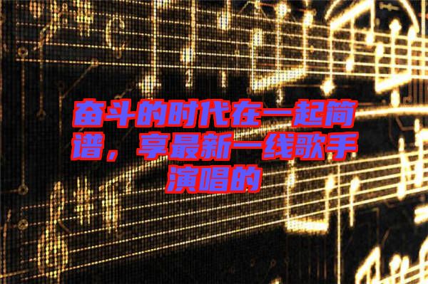 奮斗的時(shí)代在一起簡(jiǎn)譜，享最新一線歌手演唱的
