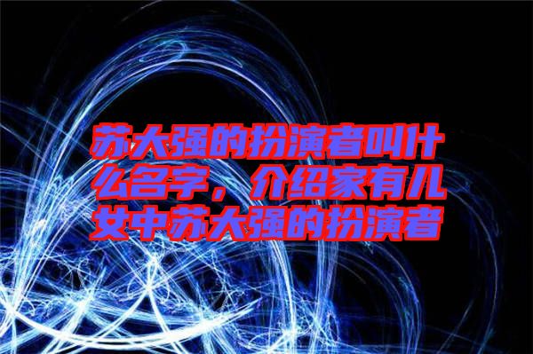 蘇大強的扮演者叫什么名字，介紹家有兒女中蘇大強的扮演者