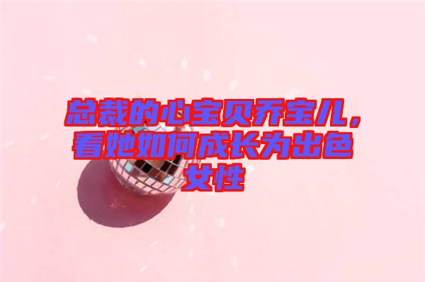 總裁的心寶貝喬寶兒，看她如何成長為出色女性