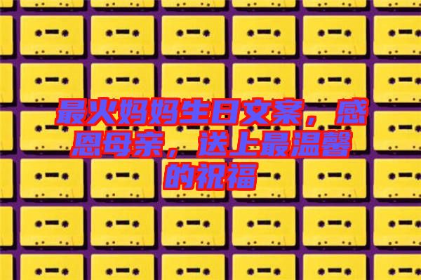 最火媽媽生日文案，感恩母親，送上最溫馨的祝福