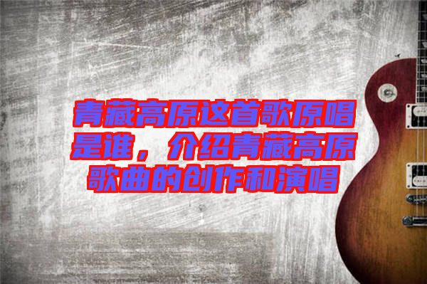 青藏高原這首歌原唱是誰(shuí)，介紹青藏高原歌曲的創(chuàng)作和演唱