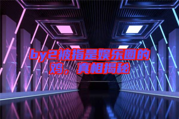 by2被指是娛樂圈的雞，真相揭秘