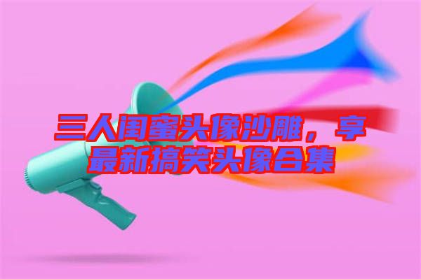 三人閨蜜頭像沙雕，享最新搞笑頭像合集