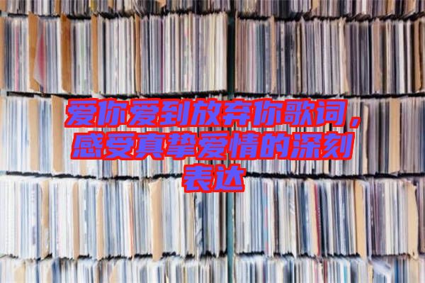 愛(ài)你愛(ài)到放棄你歌詞，感受真摯愛(ài)情的深刻表達(dá)