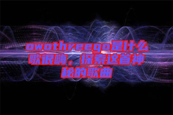 owothreego是什么歌很嗨，探索這首神秘的歌曲