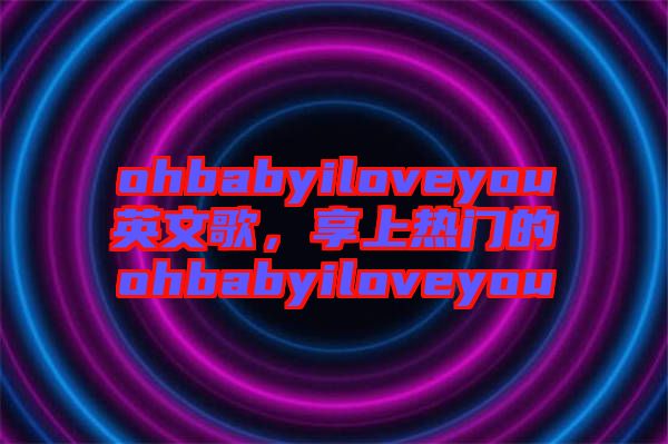 ohbabyiloveyou英文歌，享上熱門的ohbabyiloveyou