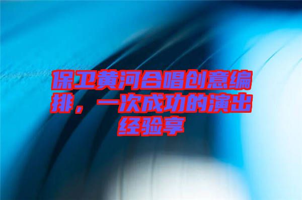 保衛(wèi)黃河合唱?jiǎng)?chuàng)意編排，一次成功的演出經(jīng)驗(yàn)享