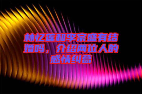 林憶蓮和李宗盛有結(jié)婚嗎，介紹兩位人的感情糾葛