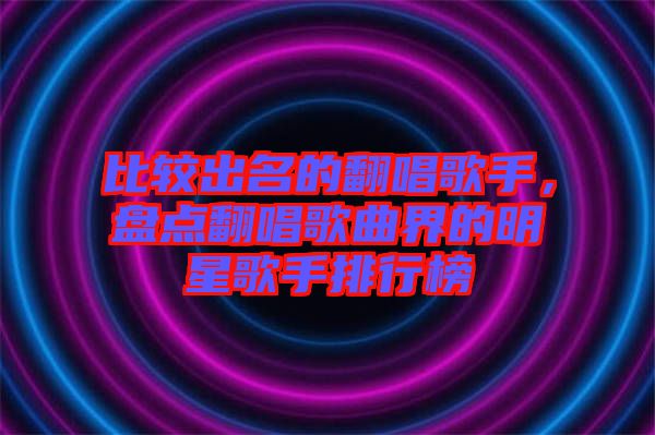 比較出名的翻唱歌手，盤點(diǎn)翻唱歌曲界的明星歌手排行榜