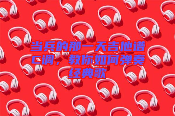 當(dāng)兵的那一天吉他譜C調(diào)，教你如何彈奏經(jīng)典歌