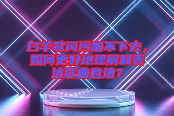 白羊歌詞污唱不下去，如何更好地理解和表達歌曲意境？