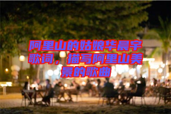 阿里山的姑娘華晨宇歌詞，描寫阿里山美景的歌曲