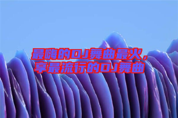 最嗨的DJ舞曲最火，享最流行的DJ舞曲