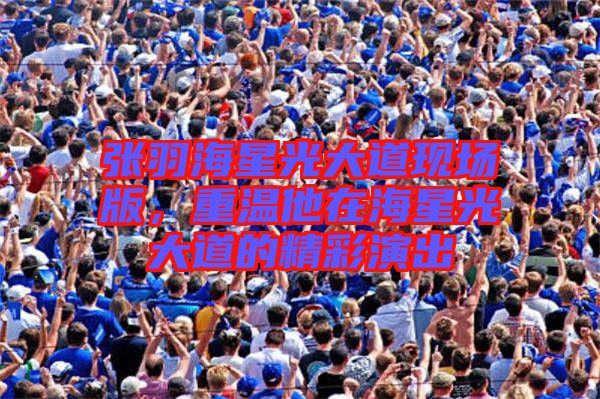 張羽海星光大道現(xiàn)場版，重溫他在海星光大道的精彩演出