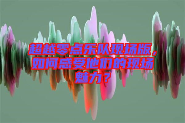 超越零點(diǎn)樂隊(duì)現(xiàn)場版，如何感受他們的現(xiàn)場魅力？