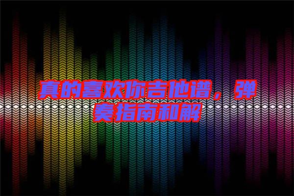 真的喜歡你吉他譜，彈奏指南和解