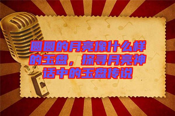 圓圓的月亮像什么樣的玉盤，探尋月亮神話中的玉盤傳說