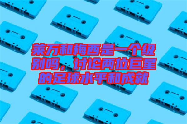 萊萬(wàn)和梅西是一個(gè)級(jí)別嗎，討論兩位巨星的足球水平和成就