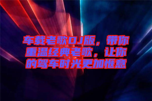 車載老歌DJ版，帶你重溫經(jīng)典老歌，讓你的駕車時(shí)光更加愜意