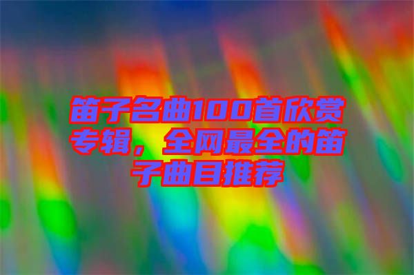 笛子名曲100首欣賞專輯，全網(wǎng)最全的笛子曲目推薦