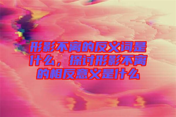 形影不離的反義詞是什么，探討形影不離的相反意義是什么