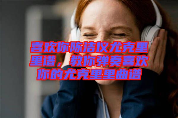 喜歡你陳潔儀尤克里里譜，教你彈奏喜歡你的尤克里里曲譜