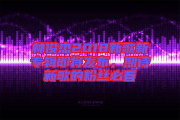 林俊杰2018新歌新專輯即將發(fā)布，期待新歌的粉絲必看