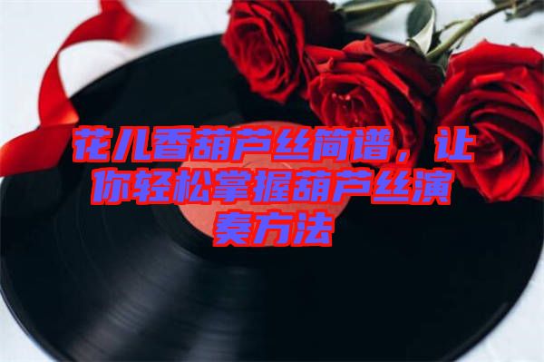 花兒香葫蘆絲簡譜，讓你輕松掌握葫蘆絲演奏方法