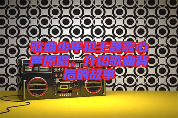 歌曲少年犯主題歌心聲原唱，介紹歌曲背后的故事