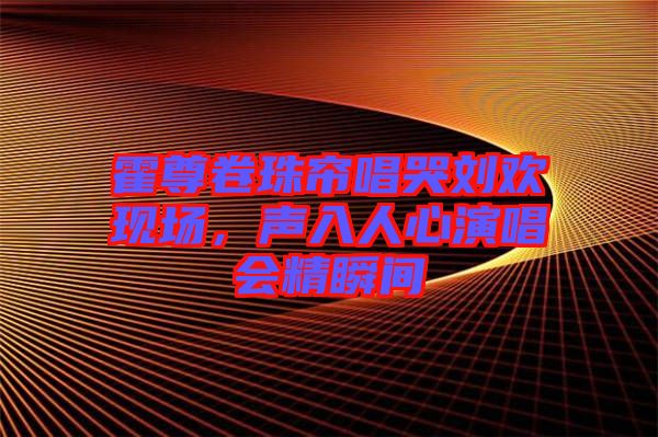 霍尊卷珠簾唱哭劉歡現(xiàn)場，聲入人心演唱會精瞬間