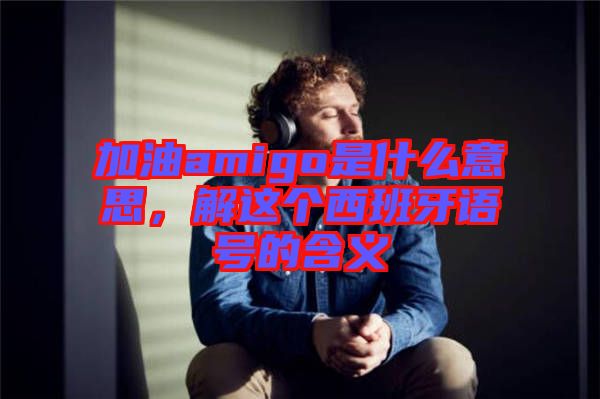 加油amigo是什么意思，解這個西班牙語號的含義