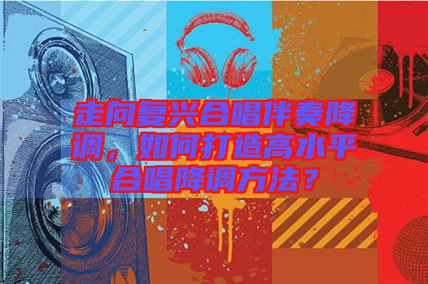 走向復興合唱伴奏降調，如何打造高水平合唱降調方法？