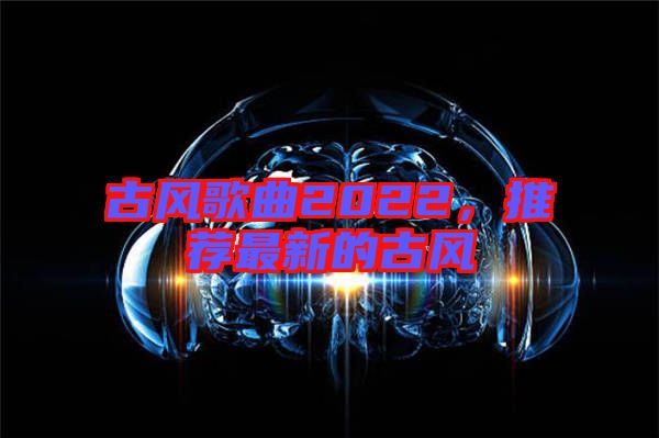 古風(fēng)歌曲2022，推薦最新的古風(fēng)