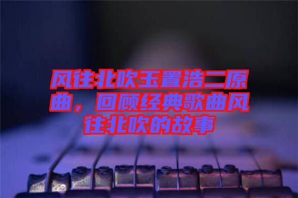 風(fēng)往北吹玉置浩二原曲，回顧經(jīng)典歌曲風(fēng)往北吹的故事